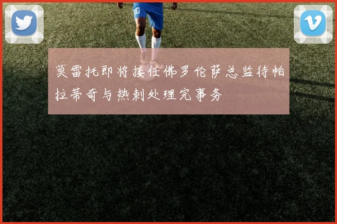 莫雷托即将接任佛罗伦萨总监待帕拉蒂奇与热刺处理完事务