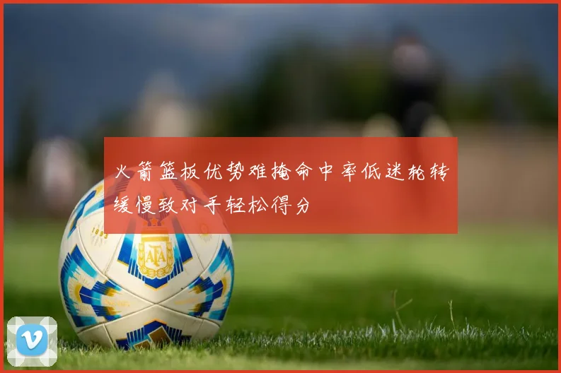 火箭篮板优势难掩命中率低迷轮转缓慢致对手轻松得分