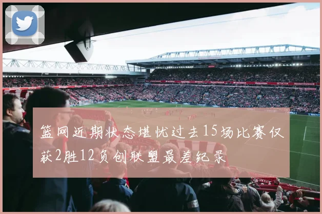篮网近期状态堪忧过去15场比赛仅获2胜12负创联盟最差纪录