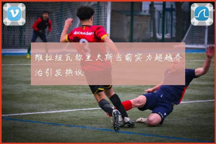 维拉纽瓦称里夫斯当前实力超越乔治引发热议