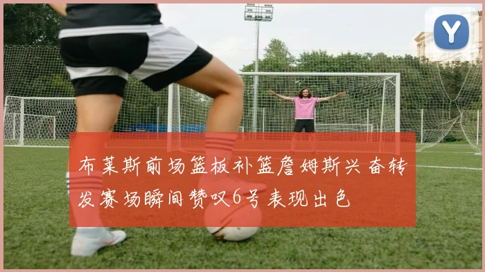 布莱斯前场篮板补篮詹姆斯兴奋转发赛场瞬间赞叹6号表现出色