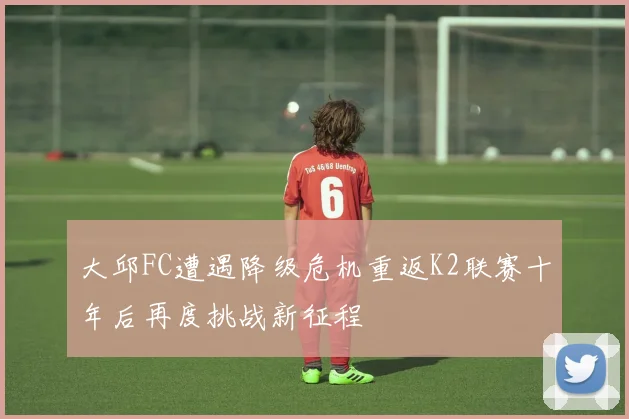 大邱FC遭遇降级危机重返K2联赛十年后再度挑战新征程
