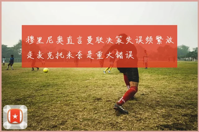 穆里尼奥直言曼联决策失误频繁放走麦克托米奈是重大错误