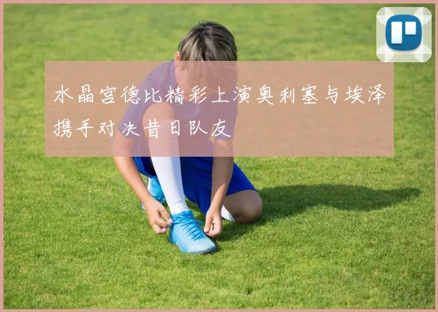 水晶宫德比精彩上演奥利塞与埃泽携手对决昔日队友