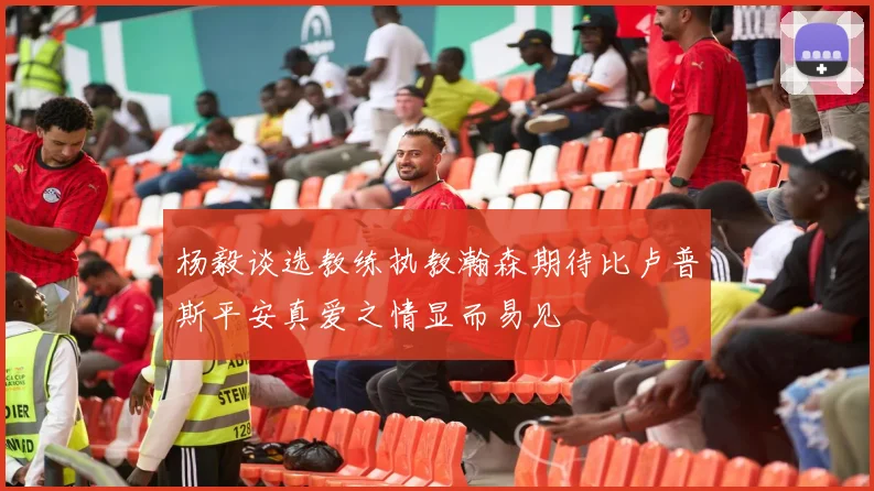 杨毅谈选教练执教瀚森期待比卢普斯平安真爱之情显而易见