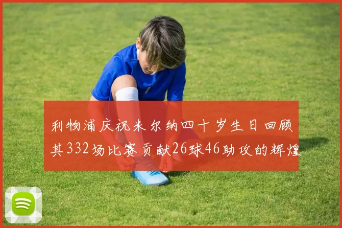 利物浦庆祝米尔纳四十岁生日回顾其332场比赛贡献26球46助攻的辉煌历程
