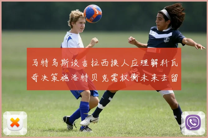 马特乌斯谈吉拉西换人应理解科瓦奇决策施洛特贝克需权衡未来去留