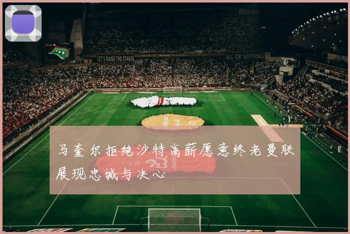 马奎尔拒绝沙特高薪愿意终老曼联展现忠诚与决心