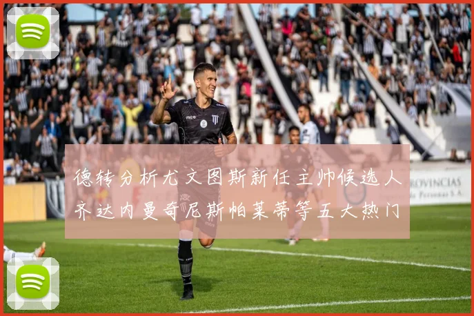 德转分析尤文图斯新任主帅候选人齐达内曼奇尼斯帕莱蒂等五大热门人选