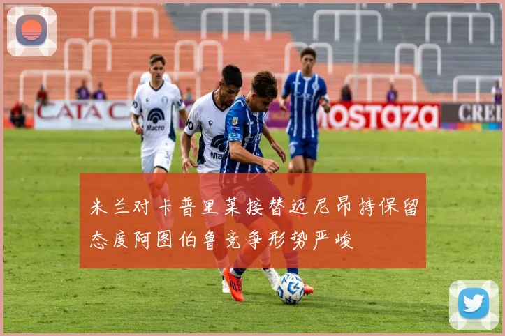 米兰对卡普里莱接替迈尼昂持保留态度阿图伯鲁竞争形势严峻