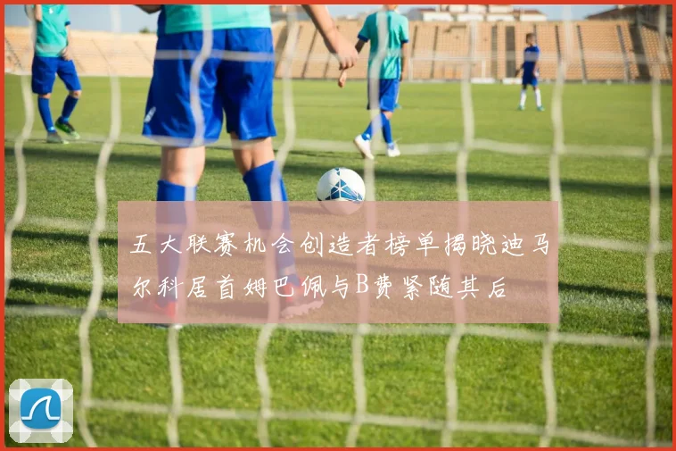 五大联赛机会创造者榜单揭晓迪马尔科居首姆巴佩与B费紧随其后