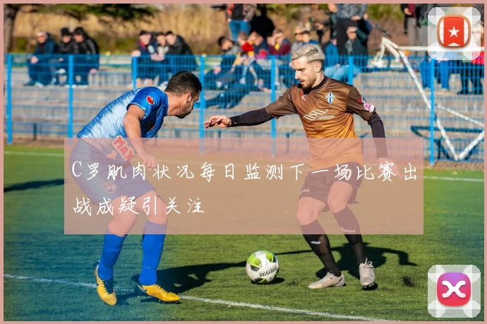 C罗肌肉状况每日监测下一场比赛出战成疑引关注