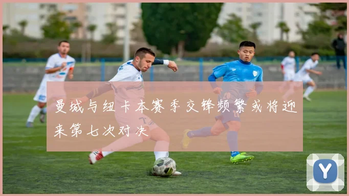 曼城与纽卡本赛季交锋频繁或将迎来第七次对决